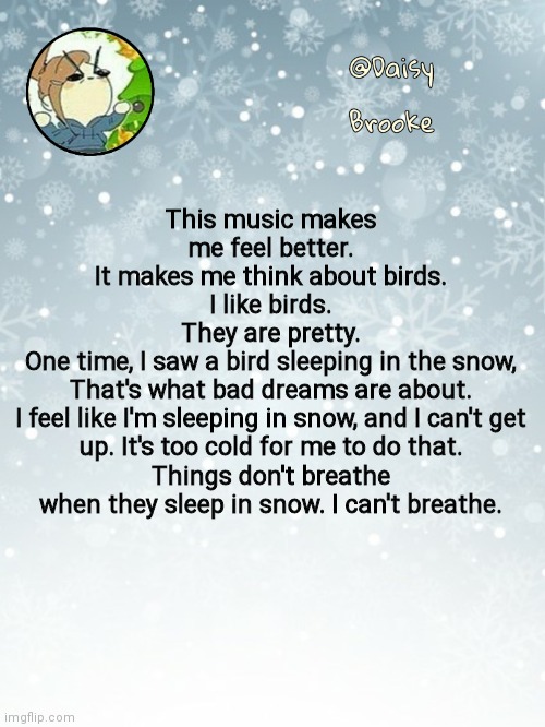 Daisy's Christmas template | This music makes me feel better.
It makes me think about birds.
I like birds.
They are pretty.
One time, I saw a bird sleeping in the snow,
That's what bad dreams are about.
I feel like I'm sleeping in snow, and I can't get up. It's too cold for me to do that.
Things don't breathe when they sleep in snow. I can't breathe. | image tagged in daisy's christmas template | made w/ Imgflip meme maker