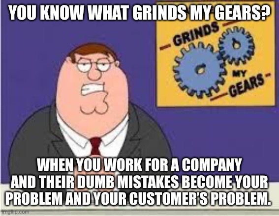 You know what really grinds my gears | YOU KNOW WHAT GRINDS MY GEARS? WHEN YOU WORK FOR A COMPANY AND THEIR DUMB MISTAKES BECOME YOUR PROBLEM AND YOUR CUSTOMER’S PROBLEM. | image tagged in you know what really grinds my gears,AdviceAnimals | made w/ Imgflip meme maker