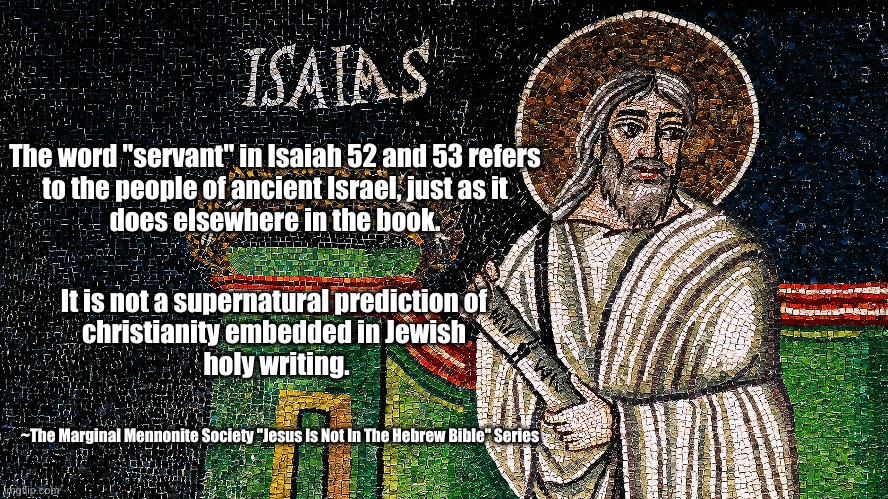 Jesus Is Not In Isaiah 53 |  The word "servant" in Isaiah 52 and 53 refers 
to the people of ancient Israel, just as it 
does elsewhere in the book. It is not a supernatural prediction of 
christianity embedded in Jewish 
holy writing. ~The Marginal Mennonite Society "Jesus Is Not In The Hebrew Bible" Series | image tagged in jesus,book of isaiah,isaiah 53,servant | made w/ Imgflip meme maker