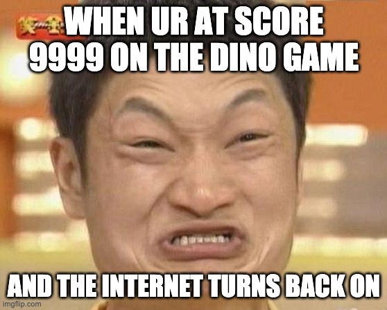 dino game | WHEN UR AT SCORE 9999 ON THE DINO GAME; AND THE INTERNET TURNS BACK ON | image tagged in memes,impossibru guy original | made w/ Imgflip meme maker