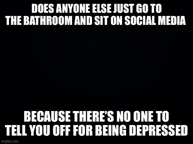 :? | DOES ANYONE ELSE JUST GO TO THE BATHROOM AND SIT ON SOCIAL MEDIA; BECAUSE THERE’S NO ONE TO TELL YOU OFF FOR BEING DEPRESSED | image tagged in black background | made w/ Imgflip meme maker