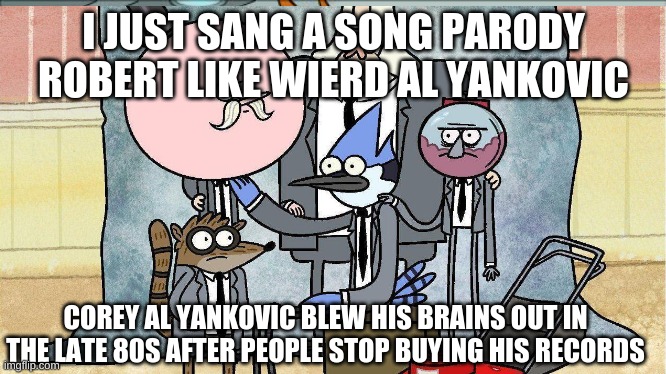 I JUST SANG A SONG PARODY ROBERT LIKE WIERD AL YANKOVIC; COREY AL YANKOVIC BLEW HIS BRAINS OUT IN THE LATE 80S AFTER PEOPLE STOP BUYING HIS RECORDS | made w/ Imgflip meme maker