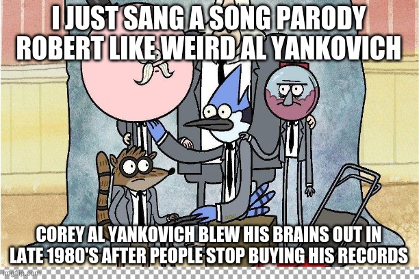 corey al yankovic blew his brains out in the late 1980's after people stop buying his records | I JUST SANG A SONG PARODY ROBERT LIKE WEIRD AL YANKOVICH; COREY AL YANKOVICH BLEW HIS BRAINS OUT IN LATE 1980'S AFTER PEOPLE STOP BUYING HIS RECORDS | image tagged in weird al yankovic,regular show,corey and ethan | made w/ Imgflip meme maker