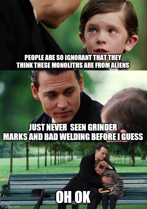 Somebody needs to skim the gene pool | PEOPLE ARE SO IGNORANT THAT THEY THINK THESE MONOLITHS ARE FROM ALIENS; JUST NEVER  SEEN GRINDER MARKS AND BAD WELDING BEFORE I GUESS; OH OK | image tagged in memes,finding neverland | made w/ Imgflip meme maker