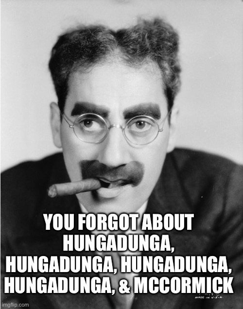 groucho | YOU FORGOT ABOUT HUNGADUNGA, HUNGADUNGA, HUNGADUNGA, HUNGADUNGA, & MCCORMICK | image tagged in groucho | made w/ Imgflip meme maker