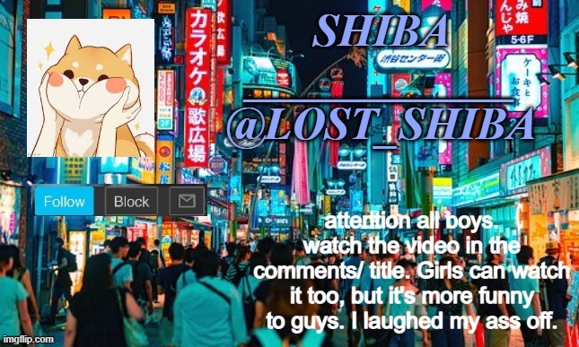 https://youtu.be/B1a9Ed4UQFI | attention all boys. watch the video in the comments/ title. Girls can watch it too, but it's more funny to guys. I laughed my ass off. | image tagged in lost_shiba announcement template | made w/ Imgflip meme maker