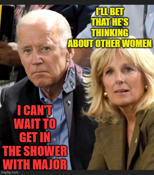 Joe and Jill Biden | I'LL BET THAT HE'S THINKING ABOUT OTHER WOMEN I CAN'T WAIT TO GET IN THE SHOWER WITH MAJOR | image tagged in joe and jill biden | made w/ Imgflip meme maker