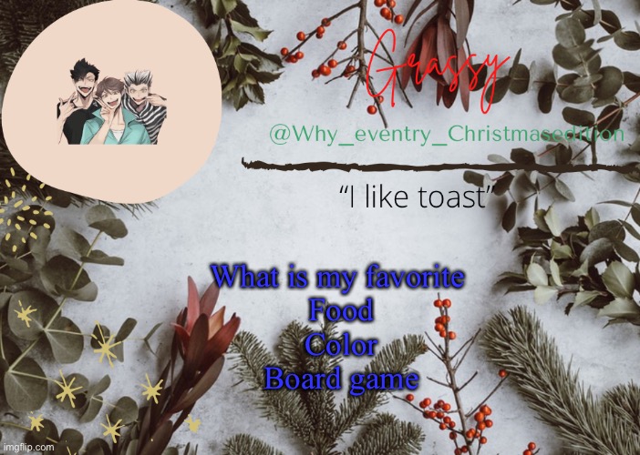 This seems to be a trend | What is my favorite 
Food
Color
Board game | image tagged in why_eventry christmas template | made w/ Imgflip meme maker