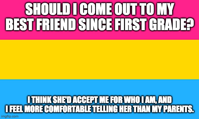 Should I? | SHOULD I COME OUT TO MY BEST FRIEND SINCE FIRST GRADE? I THINK SHE'D ACCEPT ME FOR WHO I AM, AND I FEEL MORE COMFORTABLE TELLING HER THAN MY PARENTS. | image tagged in pan flag | made w/ Imgflip meme maker