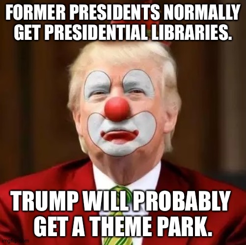 Down in Orlando someplace... | FORMER PRESIDENTS NORMALLY GET PRESIDENTIAL LIBRARIES. TRUMP WILL PROBABLY 
GET A THEME PARK. | image tagged in donald trump clown | made w/ Imgflip meme maker