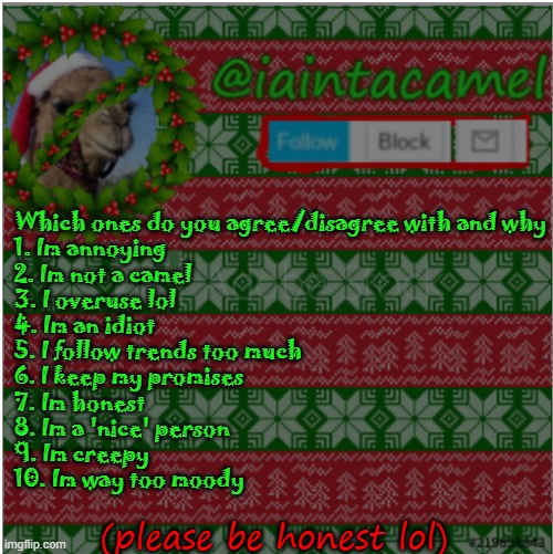 11. Other: please specify | Which ones do you agree/disagree with and why
1. Im annoying
2. Im not a camel
3. I overuse lol
4. Im an idiot
5. I follow trends too much
6. I keep my promises
7. Im honest
8. Im a 'nice' person
9. Im creepy
10. Im way too moody; (please be honest lol) | image tagged in iaintacamel | made w/ Imgflip meme maker