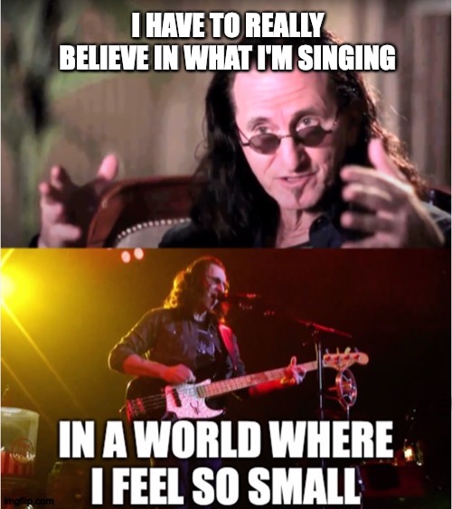 Yeah, he's, like, a bassist, maybe you've heard of him... | I HAVE TO REALLY BELIEVE IN WHAT I'M SINGING; IN A WORLD WHERE I FEEL SO SMALL | image tagged in memes,rush,singing,lyrics,or,whatever | made w/ Imgflip meme maker
