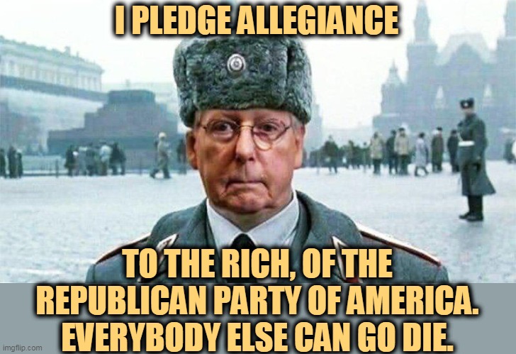 Party Over Country | I PLEDGE ALLEGIANCE; TO THE RICH, OF THE REPUBLICAN PARTY OF AMERICA.
EVERYBODY ELSE CAN GO DIE. | image tagged in moscow mitch,party of haters,hack,politician,republican,gop | made w/ Imgflip meme maker