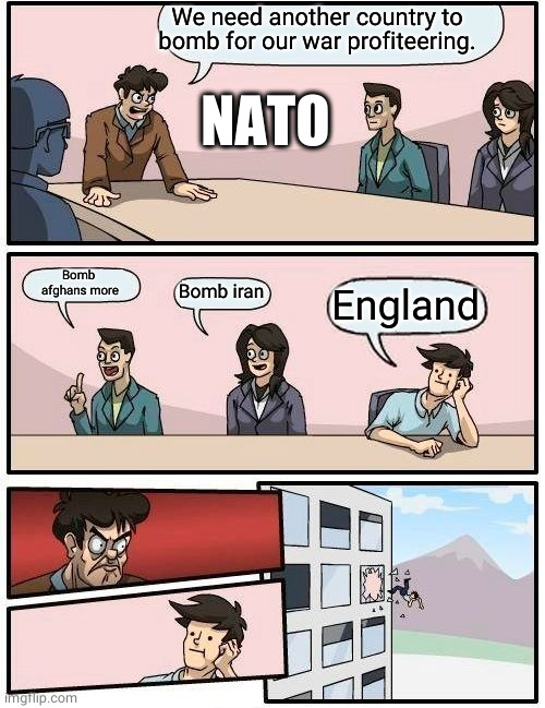 Guys England  really has it coming, and I think they need a humanitarian intervention | We need another country to bomb for our war profiteering. NATO; Bomb 
afghans more; Bomb iran; England | image tagged in memes,boardroom meeting suggestion,political meme,politics,political,politics lol | made w/ Imgflip meme maker