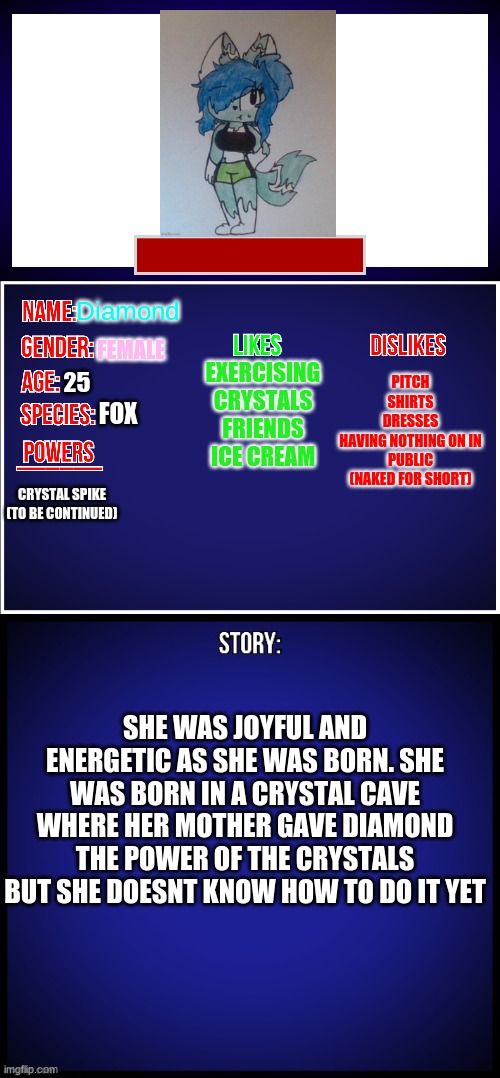 here's a showcase for Diamond (the design was from CloudDays) | Diamond; PITCH
SHIRTS
DRESSES
HAVING NOTHING ON IN PUBLIC (NAKED FOR SHORT); FEMALE; EXERCISING
CRYSTALS
FRIENDS
ICE CREAM; 25; FOX; CRYSTAL SPIKE
(TO BE CONTINUED); SHE WAS JOYFUL AND ENERGETIC AS SHE WAS BORN. SHE WAS BORN IN A CRYSTAL CAVE WHERE HER MOTHER GAVE DIAMOND THE POWER OF THE CRYSTALS BUT SHE DOESNT KNOW HOW TO DO IT YET | image tagged in oc full showcase,diamond fox,ocs,clouddays | made w/ Imgflip meme maker