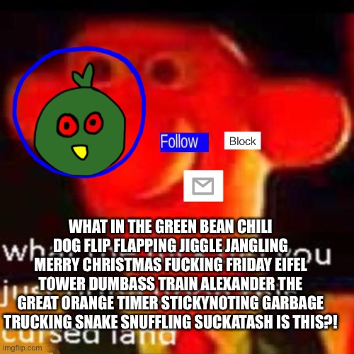 Your welcome | WHAT IN THE GREEN BEAN CHILI DOG FLIP FLAPPING JIGGLE JANGLING MERRY CHRISTMAS FUCKING FRIDAY EIFEL TOWER DUMBASS TRAIN ALEXANDER THE GREAT ORANGE TIMER STICKYNOTING GARBAGE TRUCKING SNAKE SNUFFLING SUCKATASH IS THIS?! | made w/ Imgflip meme maker