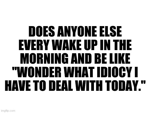 Blank White Template | DOES ANYONE ELSE EVERY WAKE UP IN THE MORNING AND BE LIKE "WONDER WHAT IDIOCY I HAVE TO DEAL WITH TODAY." | image tagged in blank white template,relateable,idiot,morning,funny | made w/ Imgflip meme maker