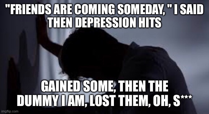 "FRIENDS ARE COMING SOMEDAY, " I SAID
THEN DEPRESSION HITS; GAINED SOME, THEN THE DUMMY I AM, LOST THEM, OH, S*** | image tagged in depression | made w/ Imgflip meme maker