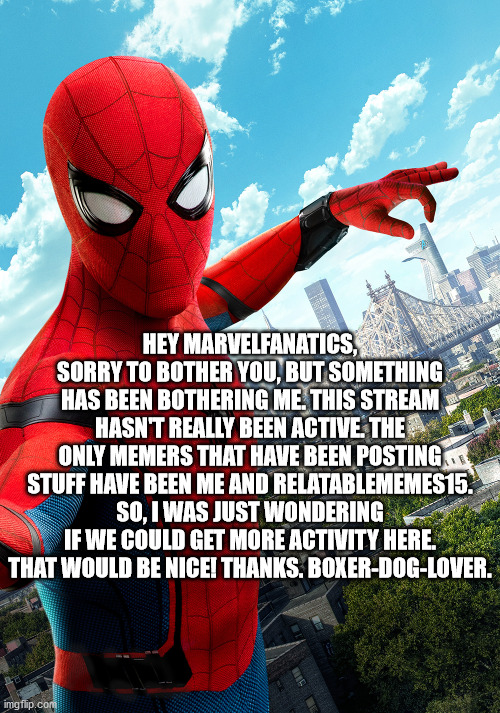 No offence to anyone. I understand if you have been busy. | HEY MARVELFANATICS, SORRY TO BOTHER YOU, BUT SOMETHING HAS BEEN BOTHERING ME. THIS STREAM HASN'T REALLY BEEN ACTIVE. THE ONLY MEMERS THAT HAVE BEEN POSTING STUFF HAVE BEEN ME AND RELATABLEMEMES15. SO, I WAS JUST WONDERING IF WE COULD GET MORE ACTIVITY HERE. THAT WOULD BE NICE! THANKS. BOXER-DOG-LOVER. | image tagged in spiderman homecoming | made w/ Imgflip meme maker