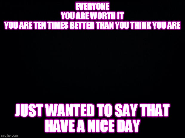 for everyone i hope u have a nice day | EVERYONE
YOU ARE WORTH IT
YOU ARE TEN TIMES BETTER THAN YOU THINK YOU ARE; JUST WANTED TO SAY THAT
HAVE A NICE DAY | image tagged in black background | made w/ Imgflip meme maker