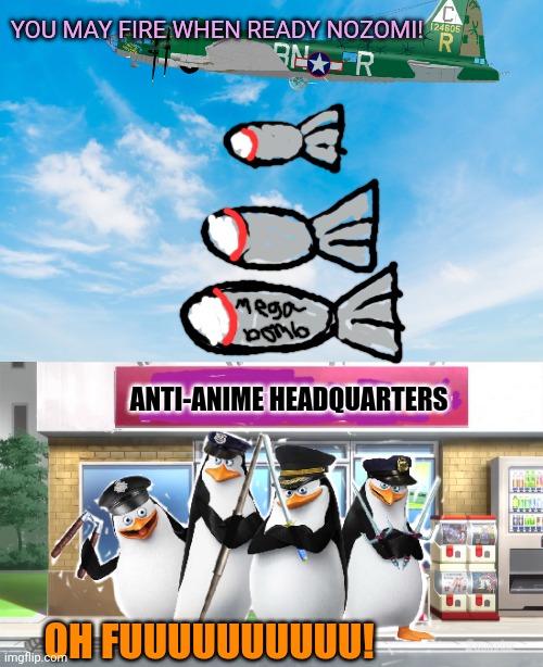 Bombs away! | YOU MAY FIRE WHEN READY NOZOMI! ANTI-ANIME HEADQUARTERS; OH FUUUUUUUUUU! | image tagged in anti anime,penguins,cant,stop,anime | made w/ Imgflip meme maker