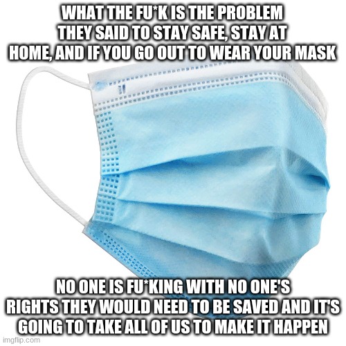 wear your mask | WHAT THE FU*K IS THE PROBLEM THEY SAID TO STAY SAFE, STAY AT HOME, AND IF YOU GO OUT TO WEAR YOUR MASK; NO ONE IS FU*KING WITH NO ONE'S RIGHTS THEY WOULD NEED TO BE SAVED AND IT'S GOING TO TAKE ALL OF US TO MAKE IT HAPPEN | image tagged in safety,health,virus,coronavirus | made w/ Imgflip meme maker