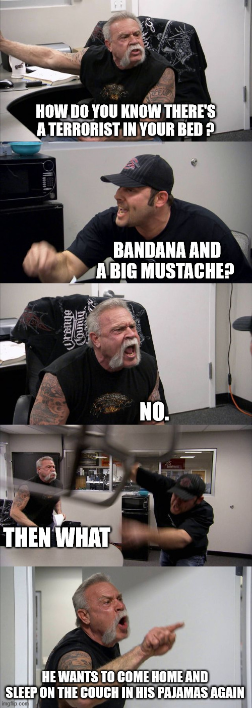 American Chopper Argument | HOW DO YOU KNOW THERE'S A TERRORIST IN YOUR BED ? BANDANA AND A BIG MUSTACHE? NO. THEN WHAT; HE WANTS TO COME HOME AND SLEEP ON THE COUCH IN HIS PAJAMAS AGAIN | image tagged in memes,american chopper argument | made w/ Imgflip meme maker