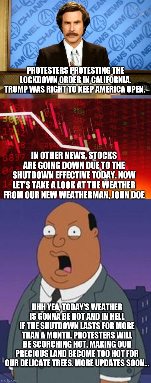 California be like: | PROTESTERS PROTESTING THE LOCKDOWN ORDER IN CALIFORNIA. TRUMP WAS RIGHT TO KEEP AMERICA OPEN. IN OTHER NEWS, STOCKS ARE GOING DOWN DUE TO THE SHUTDOWN EFFECTIVE TODAY. NOW LET'S TAKE A LOOK AT THE WEATHER FROM OUR NEW WEATHERMAN, JOHN DOE; UHH YEA, TODAY'S WEATHER IS GONNA BE HOT AND IN HELL IF THE SHUTDOWN LASTS FOR MORE THAN A MONTH. PROTESTERS WILL BE SCORCHING HOT, MAKING OUR PRECIOUS LAND BECOME TOO HOT FOR OUR DELICATE TREES. MORE UPDATES SOON... | image tagged in breaking news,stocks,family guy weatherman,memes,funny | made w/ Imgflip meme maker