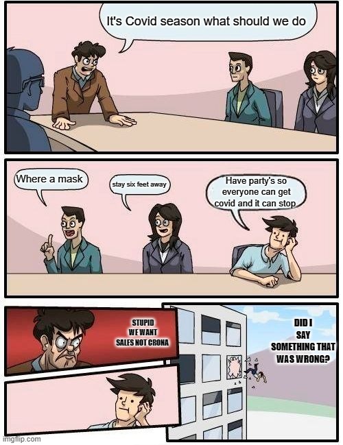 Boardroom Meeting Suggestion Meme | It's Covid season what should we do; Where a mask; stay six feet away; Have party's so everyone can get covid and it can stop; DID I SAY SOMETHING THAT WAS WRONG? STUPID WE WANT SALES NOT CRONA | image tagged in memes,boardroom meeting suggestion | made w/ Imgflip meme maker