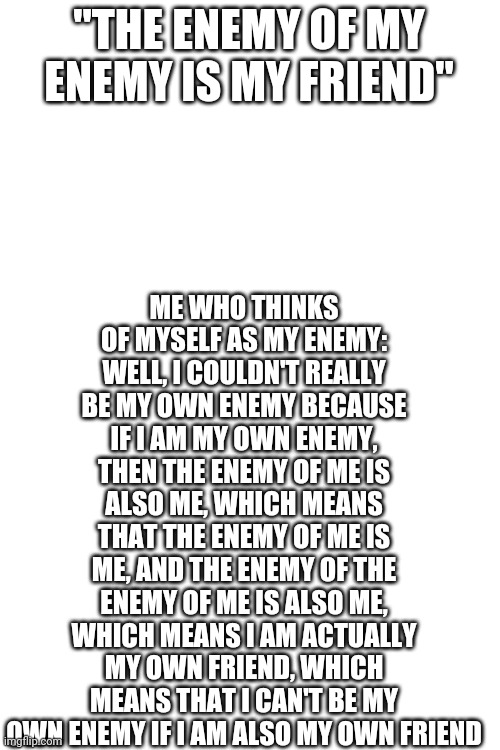 Blank White Template | ME WHO THINKS OF MYSELF AS MY ENEMY: WELL, I COULDN'T REALLY BE MY OWN ENEMY BECAUSE IF I AM MY OWN ENEMY, THEN THE ENEMY OF ME IS ALSO ME, WHICH MEANS THAT THE ENEMY OF ME IS ME, AND THE ENEMY OF THE ENEMY OF ME IS ALSO ME, WHICH MEANS I AM ACTUALLY MY OWN FRIEND, WHICH MEANS THAT I CAN'T BE MY OWN ENEMY IF I AM ALSO MY OWN FRIEND; "THE ENEMY OF MY ENEMY IS MY FRIEND" | image tagged in blank white template | made w/ Imgflip meme maker