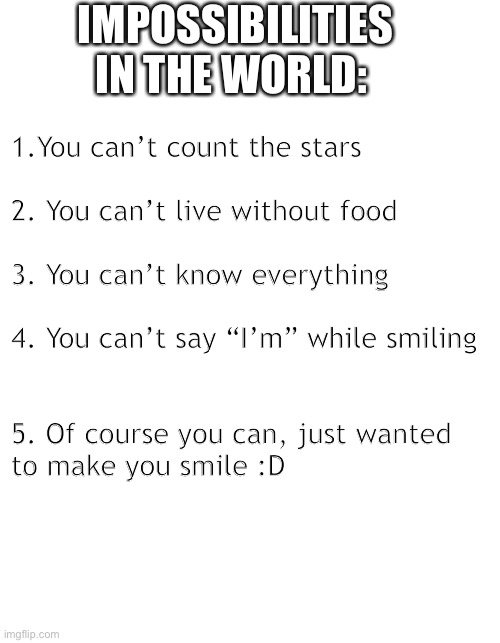 IMPOSSIBILITIES IN THE WORLD:; 1.You can’t count the stars
 
2. You can’t live without food
 
3. You can’t know everything
 
4. You can’t say “I’m” while smiling 
 
 
5. Of course you can, just wanted 
to make you smile :D | image tagged in blank page to fill | made w/ Imgflip meme maker