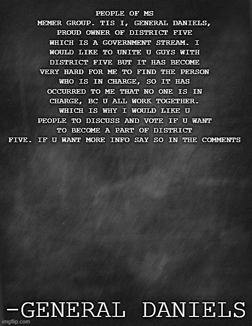 black blank | PEOPLE OF MS MEMER GROUP. TIS I, GENERAL DANIELS, PROUD OWNER OF DISTRICT FIVE WHICH IS A GOVERNMENT STREAM. I WOULD LIKE TO UNITE U GUYS WITH DISTRICT FIVE BUT IT HAS BECOME VERY HARD FOR ME TO FIND THE PERSON WHO IS IN CHARGE, SO IT HAS OCCURRED TO ME THAT NO ONE IS IN CHARGE, BC U ALL WORK TOGETHER. WHICH IS WHY I WOULD LIKE U PEOPLE TO DISCUSS AND VOTE IF U WANT TO BECOME A PART OF DISTRICT FIVE. IF U WANT MORE INFO SAY SO IN THE COMMENTS; -GENERAL DANIELS | image tagged in black blank | made w/ Imgflip meme maker