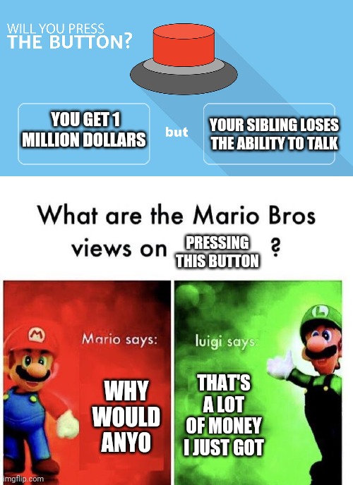 What would you do? | YOUR SIBLING LOSES THE ABILITY TO TALK; YOU GET 1 MILLION DOLLARS; PRESSING THIS BUTTON; WHY WOULD ANYO; THAT'S A LOT OF MONEY I JUST GOT | image tagged in would you press the button,mario bros views | made w/ Imgflip meme maker
