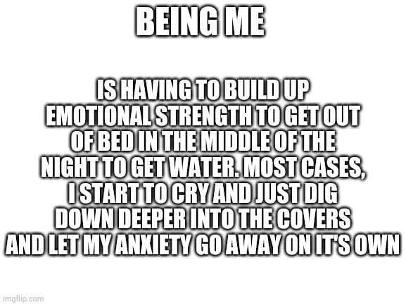 I wish I could say I'm fucking joking. I have to have someone with me a lot of times and if not, panic attack here I fucking com | BEING ME; IS HAVING TO BUILD UP EMOTIONAL STRENGTH TO GET OUT OF BED IN THE MIDDLE OF THE NIGHT TO GET WATER. MOST CASES, I START TO CRY AND JUST DIG DOWN DEEPER INTO THE COVERS AND LET MY ANXIETY GO AWAY ON IT'S OWN | image tagged in blank white template | made w/ Imgflip meme maker