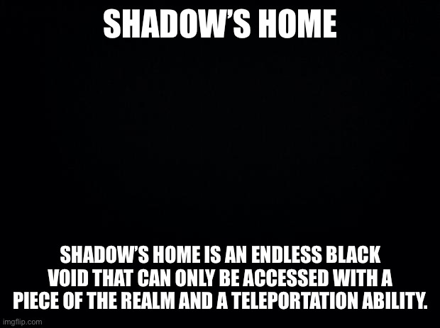 If an OC has access to shadow’s home it will be on their profile in the index | SHADOW’S HOME; SHADOW’S HOME IS AN ENDLESS BLACK VOID THAT CAN ONLY BE ACCESSED WITH A PIECE OF THE REALM AND A TELEPORTATION ABILITY. | image tagged in black background | made w/ Imgflip meme maker