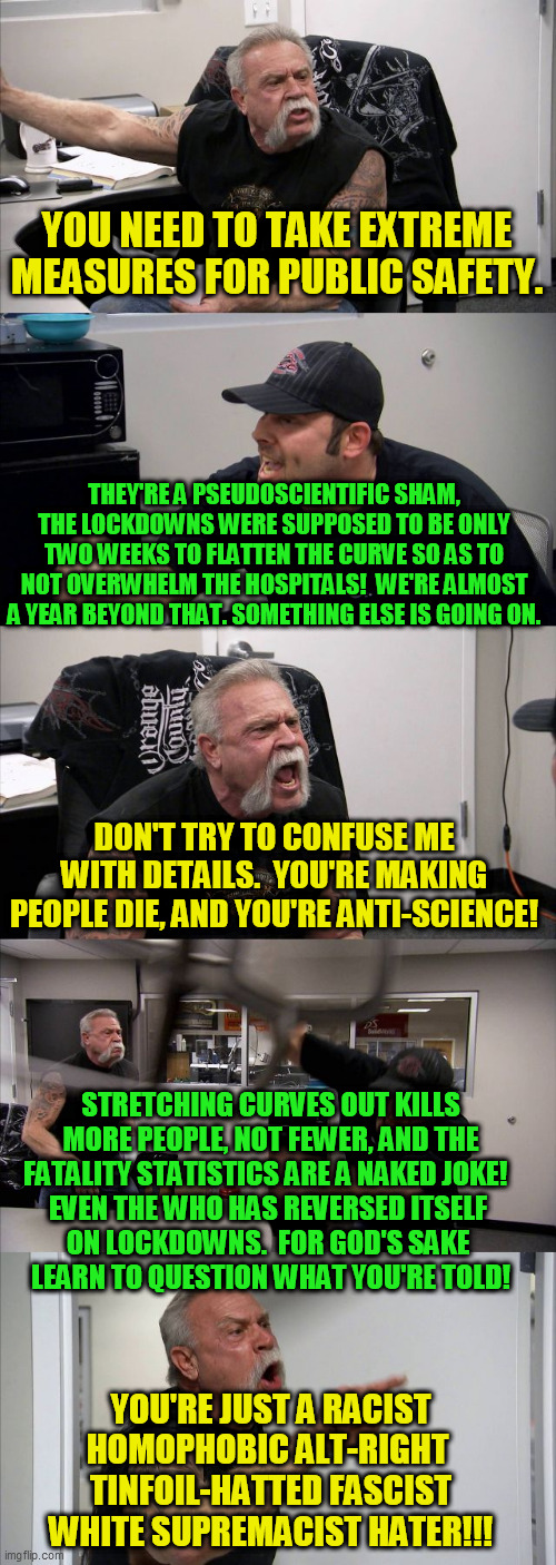 I'm probably missing a few details, but this still describes a lot of the discussions I've had on this subject ::::-/ | YOU NEED TO TAKE EXTREME MEASURES FOR PUBLIC SAFETY. THEY'RE A PSEUDOSCIENTIFIC SHAM, THE LOCKDOWNS WERE SUPPOSED TO BE ONLY TWO WEEKS TO FLATTEN THE CURVE SO AS TO NOT OVERWHELM THE HOSPITALS!  WE'RE ALMOST A YEAR BEYOND THAT. SOMETHING ELSE IS GOING ON. DON'T TRY TO CONFUSE ME WITH DETAILS.  YOU'RE MAKING PEOPLE DIE, AND YOU'RE ANTI-SCIENCE! STRETCHING CURVES OUT KILLS MORE PEOPLE, NOT FEWER, AND THE FATALITY STATISTICS ARE A NAKED JOKE!  
EVEN THE WHO HAS REVERSED ITSELF 
ON LOCKDOWNS.  FOR GOD'S SAKE 
LEARN TO QUESTION WHAT YOU'RE TOLD! YOU'RE JUST A RACIST HOMOPHOBIC ALT-RIGHT 
TINFOIL-HATTED FASCIST
WHITE SUPREMACIST HATER!!! | image tagged in memes,american chopper argument,covid-19,bogus pandemic,coronavirus,facemasks | made w/ Imgflip meme maker
