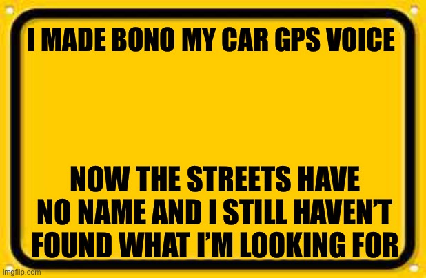 Blank Yellow Sign |  I MADE BONO MY CAR GPS VOICE; NOW THE STREETS HAVE NO NAME AND I STILL HAVEN’T FOUND WHAT I’M LOOKING FOR | image tagged in memes,blank yellow sign | made w/ Imgflip meme maker
