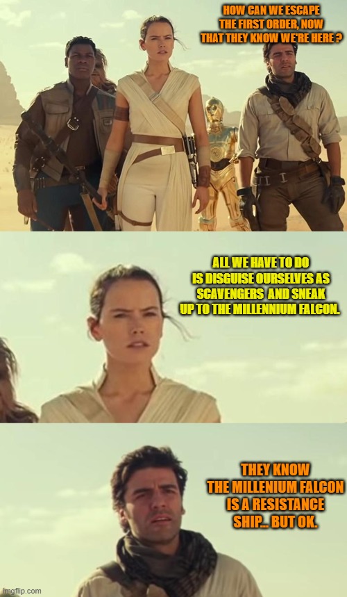 Good advices from Rey, episode 2 | HOW CAN WE ESCAPE THE FIRST ORDER, NOW THAT THEY KNOW WE'RE HERE ? ALL WE HAVE TO DO IS DISGUISE OURSELVES AS SCAVENGERS  AND SNEAK UP TO THE MILLENNIUM FALCON. THEY KNOW THE MILLENIUM FALCON IS A RESISTANCE SHIP... BUT OK. | image tagged in memes,funny,star wars,good advices from rey,tros,poe dameron | made w/ Imgflip meme maker