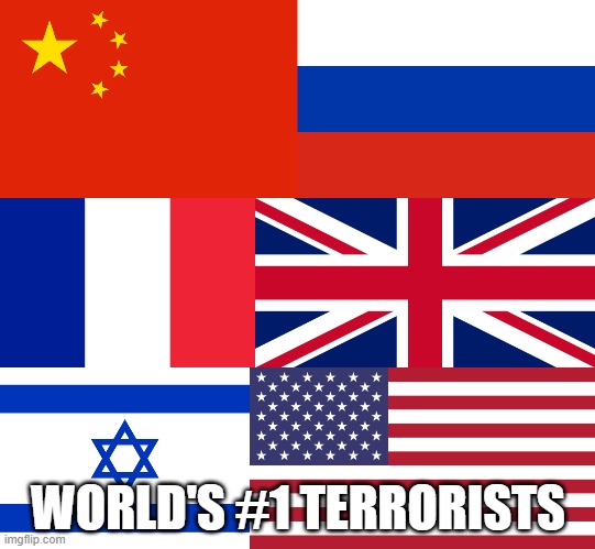 China, Russia, France, Britain, Israel And America = World's #1 Terrorists | WORLD'S #1 TERRORISTS | image tagged in china,russia,france,britain,israel,america | made w/ Imgflip meme maker