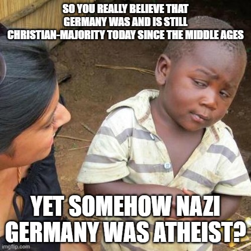 And How On Earth Were The Majority Of Nazis Atheists When No Atheistic Civil War Or Atheistic Revolution Happened Like In China? | SO YOU REALLY BELIEVE THAT GERMANY WAS AND IS STILL CHRISTIAN-MAJORITY TODAY SINCE THE MIDDLE AGES; YET SOMEHOW NAZI GERMANY WAS ATHEIST? | image tagged in memes,third world skeptical kid,nazi,nazis,atheist,christianity | made w/ Imgflip meme maker