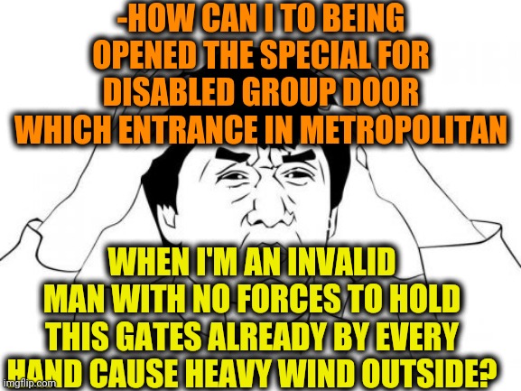 -Let me in! |  -HOW CAN I TO BEING OPENED THE SPECIAL FOR DISABLED GROUP DOOR WHICH ENTRANCE IN METROPOLITAN; WHEN I'M AN INVALID MAN WITH NO FORCES TO HOLD THIS GATES ALREADY BY EVERY HAND CAUSE HEAVY WIND OUTSIDE? | image tagged in memes,jackie chan wtf,am i disabled,metroid,the doors,let me in | made w/ Imgflip meme maker