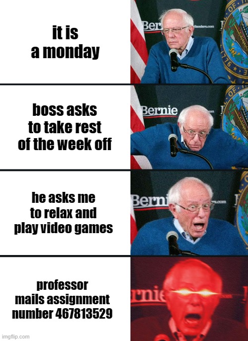 F | it is a monday; boss asks to take rest of the week off; he asks me to relax and play video games; professor mails assignment number 467813529 | image tagged in bernie sanders reaction nuked | made w/ Imgflip meme maker