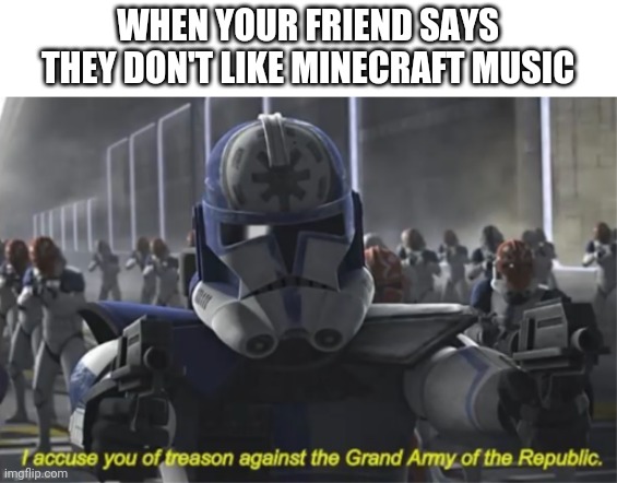 I accuse you of treason | WHEN YOUR FRIEND SAYS THEY DON'T LIKE MINECRAFT MUSIC | image tagged in i accuse you of treason,minecraft,music | made w/ Imgflip meme maker