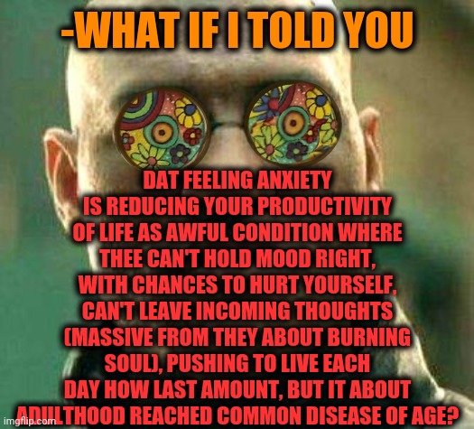 -Anxiety, plz, go away. | DAT FEELING ANXIETY IS REDUCING YOUR PRODUCTIVITY OF LIFE AS AWFUL CONDITION WHERE THEE CAN'T HOLD MOOD RIGHT, WITH CHANCES TO HURT YOURSELF, CAN'T LEAVE INCOMING THOUGHTS (MASSIVE FROM THEY ABOUT BURNING SOUL), PUSHING TO LIVE EACH DAY HOW LAST AMOUNT, BUT IT ABOUT ADULTHOOD REACHED COMMON DISEASE OF AGE? -WHAT IF I TOLD YOU | image tagged in acid kicks in morpheus,depression sadness hurt pain anxiety,current mood,truth hurts,microwave,what if i told you | made w/ Imgflip meme maker