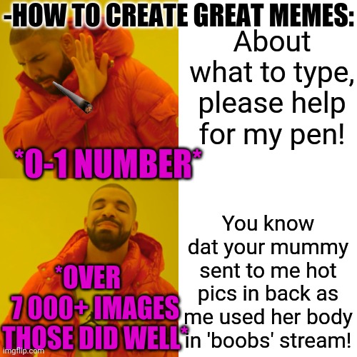 -Genius plot at each point. | -HOW TO CREATE GREAT MEMES:; About what to type, please help for my pen! *0-1 NUMBER*; You know dat your mummy sent to me hot pics in back as me used her body in 'boobs' stream! *OVER    7 000+ IMAGES THOSE DID WELL* | image tagged in memes,drake hotline bling,hot,body,coolermommy,so true memes | made w/ Imgflip meme maker