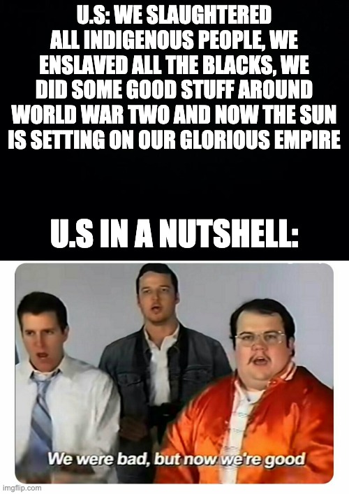U.S: WE SLAUGHTERED ALL INDIGENOUS PEOPLE, WE ENSLAVED ALL THE BLACKS, WE DID SOME GOOD STUFF AROUND WORLD WAR TWO AND NOW THE SUN IS SETTING ON OUR GLORIOUS EMPIRE; U.S IN A NUTSHELL: | image tagged in black background,we were bad but now we are good | made w/ Imgflip meme maker