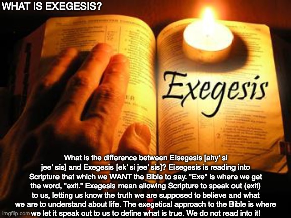 WHAT IS EXEGESIS? What is the difference between Eisegesis [ahy’ si jee’ sis] and Exegesis [ek’ si jee’ sis]? Eisegesis is reading into Scripture that which we WANT the Bible to say. "Exe" is where we get the word, "exit.” Exegesis mean allowing Scripture to speak out (exit) to us, letting us know the truth we are supposed to believe and what we are to understand about life. The exegetical approach to the Bible is where
we let it speak out to us to define what is true. We do not read into it! | image tagged in bible,god,jesus,life,knowledge,guide | made w/ Imgflip meme maker