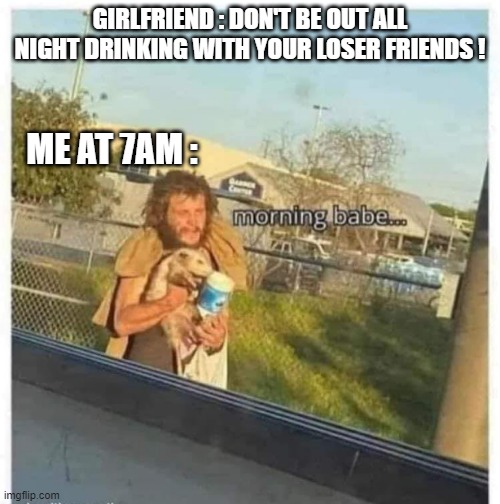 GIRLFRIEND : DON'T BE OUT ALL NIGHT DRINKING WITH YOUR LOSER FRIENDS ! ME AT 7AM : | image tagged in drinking | made w/ Imgflip meme maker