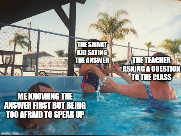 drowning kid in the pool | THE SMART KID SAYING THE ANSWER; THE TEACHER ASKING A QUESTION TO THE CLASS; ME KNOWING THE ANSWER FIRST BUT BEING TOO AFRAID TO SPEAK UP | image tagged in drowning kid in the pool,school,introvert | made w/ Imgflip meme maker