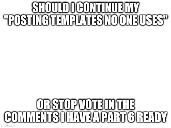 Blank White Template | SHOULD I CONTINUE MY "POSTING TEMPLATES NO ONE USES"; OR STOP VOTE IN THE COMMENTS I HAVE A PART 6 READY | image tagged in blank white template | made w/ Imgflip meme maker